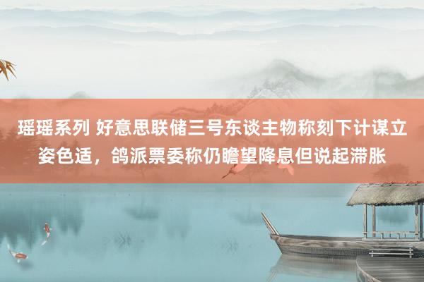 瑶瑶系列 好意思联储三号东谈主物称刻下计谋立姿色适，鸽派票委称仍瞻望降息但说起滞胀