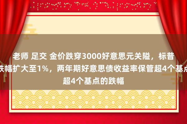 老师 足交 金价跌穿3000好意思元关隘，标普和欧股跌幅扩大至1%，两年期好意思债收益率保管超4个基点的跌幅