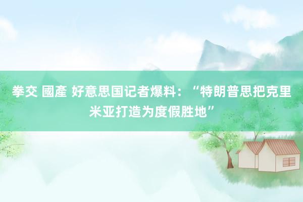 拳交 國產 好意思国记者爆料：“特朗普思把克里米亚打造为度假胜地”