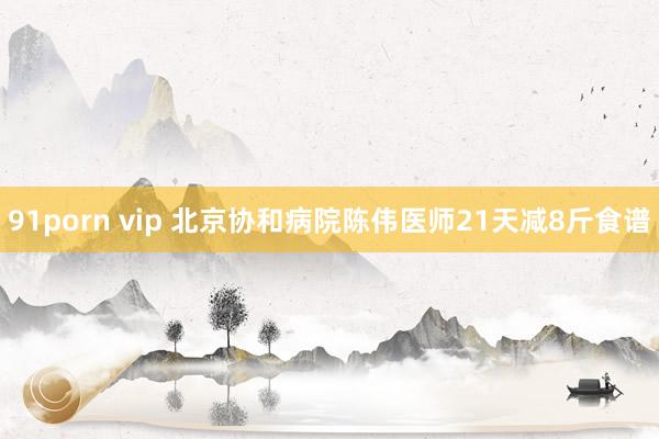 91porn vip 北京协和病院陈伟医师21天减8斤食谱