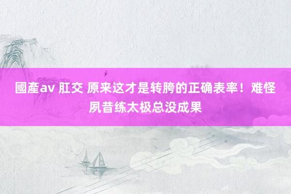 國產av 肛交 原来这才是转胯的正确表率！难怪夙昔练太极总没成果