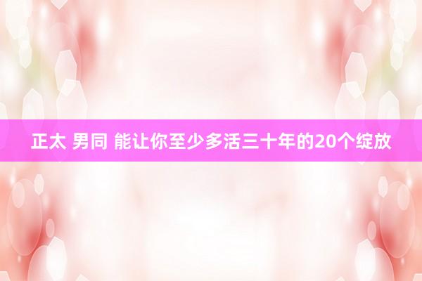 正太 男同 能让你至少多活三十年的20个绽放