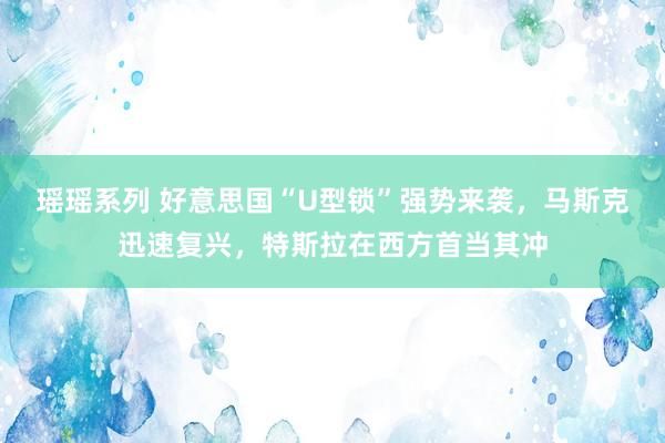 瑶瑶系列 好意思国“U型锁”强势来袭，马斯克迅速复兴，特斯拉在西方首当其冲