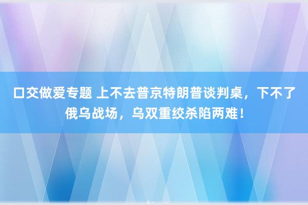 口交做爱专题 上不去普京特朗普谈判桌，下不了俄乌战场，乌双重绞杀陷两难！