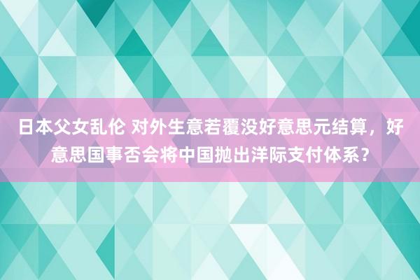 日本父女乱伦 对外生意若覆没好意思元结算，好意思国事否会将中国抛出洋际支付体系？