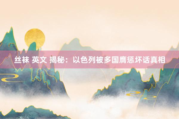 丝袜 英文 揭秘：以色列被多国膺惩坏话真相