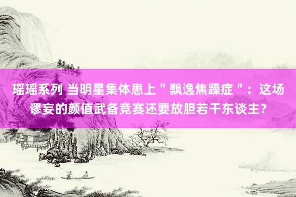 瑶瑶系列 当明星集体患上＂飘逸焦躁症＂：这场谬妄的颜值武备竞赛还要放胆若干东谈主？