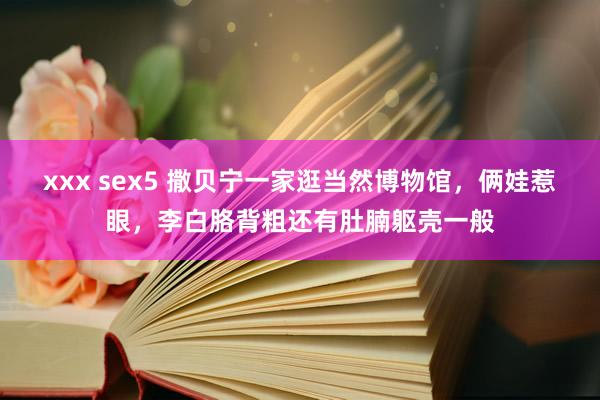 xxx sex5 撒贝宁一家逛当然博物馆，俩娃惹眼，李白胳背粗还有肚腩躯壳一般
