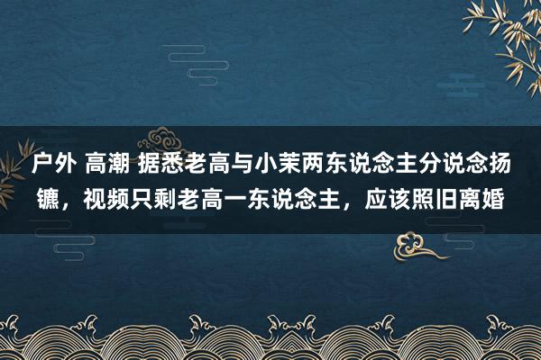 户外 高潮 据悉老高与小茉两东说念主分说念扬镳，视频只剩老高一东说念主，应该照旧离婚