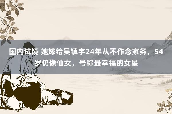 国内试镜 她嫁给吴镇宇24年从不作念家务，54岁仍像仙女，号称最幸福的女星