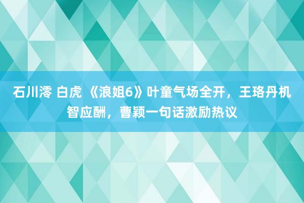石川澪 白虎 《浪姐6》叶童气场全开，王珞丹机智应酬，曹颖一句话激励热议