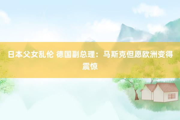 日本父女乱伦 德国副总理：马斯克但愿欧洲变得震惊