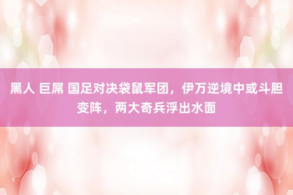 黑人 巨屌 国足对决袋鼠军团，伊万逆境中或斗胆变阵，两大奇兵浮出水面