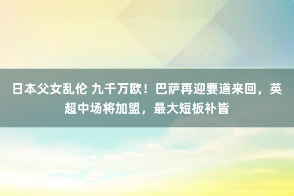 日本父女乱伦 九千万欧！巴萨再迎要道来回，英超中场将加盟，最大短板补皆