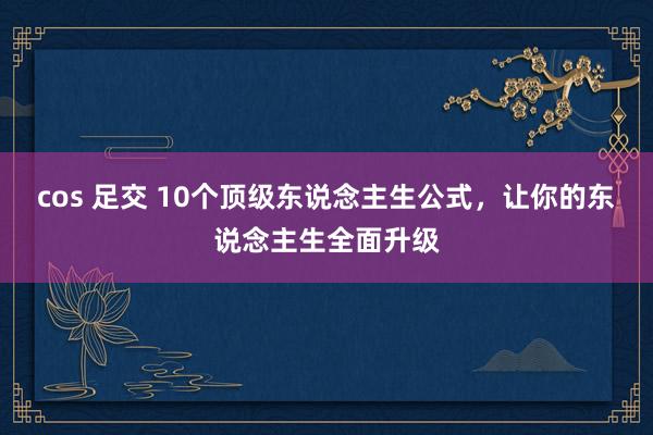 cos 足交 10个顶级东说念主生公式，让你的东说念主生全面升级