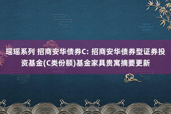 瑶瑶系列 招商安华债券C: 招商安华债券型证券投资基金(C类份额)基金家具贵寓摘要更新