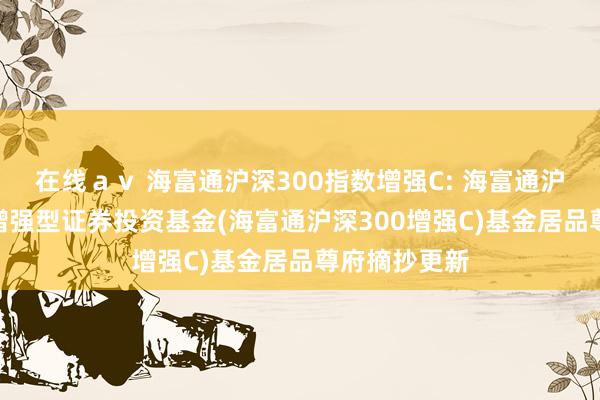 在线ａｖ 海富通沪深300指数增强C: 海富通沪深300指数增强型证券投资基金(海富通沪深300增强C)基金居品尊府摘抄更新