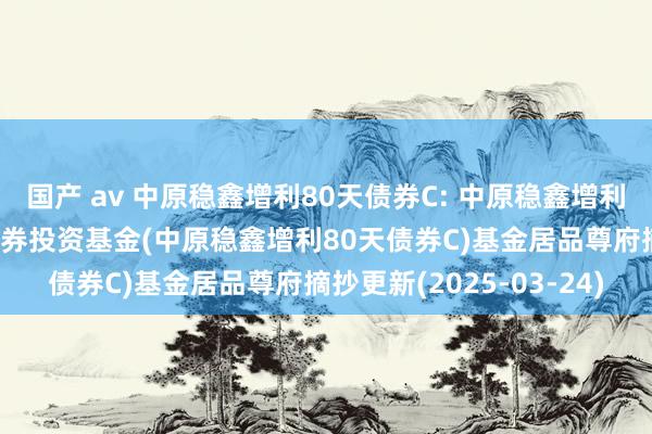 国产 av 中原稳鑫增利80天债券C: 中原稳鑫增利80天转动抓有债券型证券投资基金(中原稳鑫增利80天债券C)基金居品尊府摘抄更新(2025-03-24)