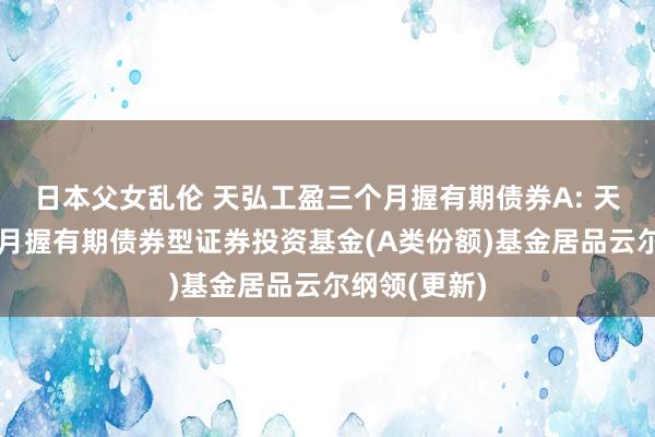 日本父女乱伦 天弘工盈三个月握有期债券A: 天弘工盈三个月握有期债券型证券投资基金(A类份额)基金居品云尔纲领(更新)