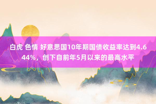 白虎 色情 好意思国10年期国债收益率达到4.644%，创下自前年5月以来的最高水平