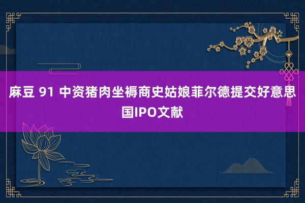 麻豆 91 中资猪肉坐褥商史姑娘菲尔德提交好意思国IPO文献