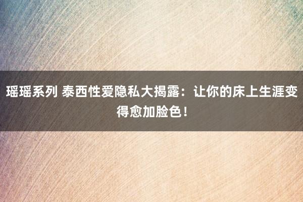 瑶瑶系列 泰西性爱隐私大揭露：让你的床上生涯变得愈加脸色！