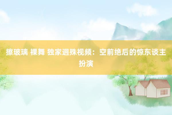 擦玻璃 裸舞 独家迥殊视频：空前绝后的惊东谈主扮演