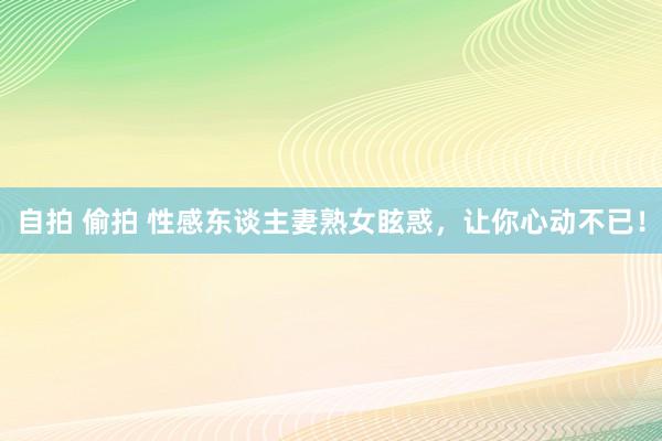 自拍 偷拍 性感东谈主妻熟女眩惑，让你心动不已！