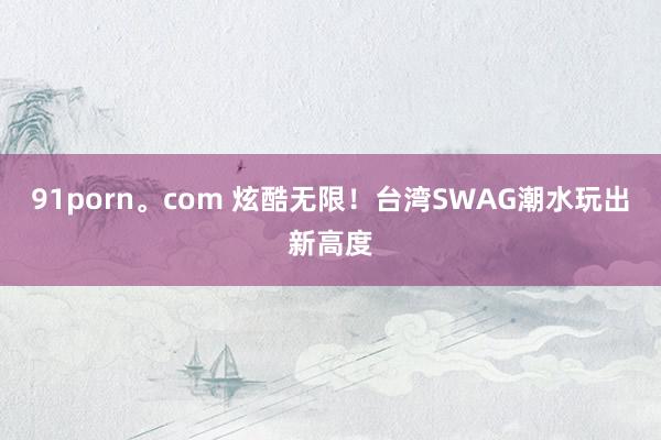 91porn。com 炫酷无限！台湾SWAG潮水玩出新高度