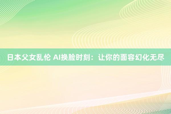 日本父女乱伦 AI换脸时刻：让你的面容幻化无尽