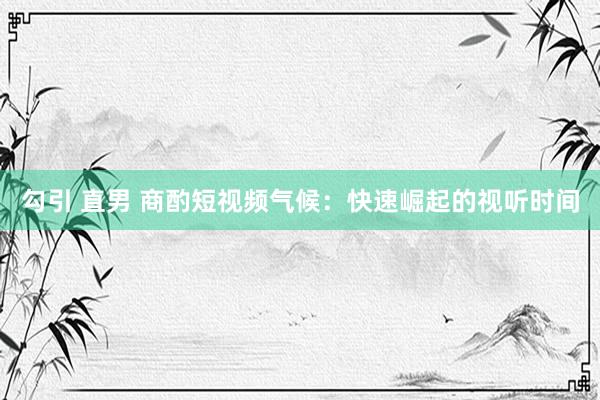 勾引 直男 商酌短视频气候：快速崛起的视听时间