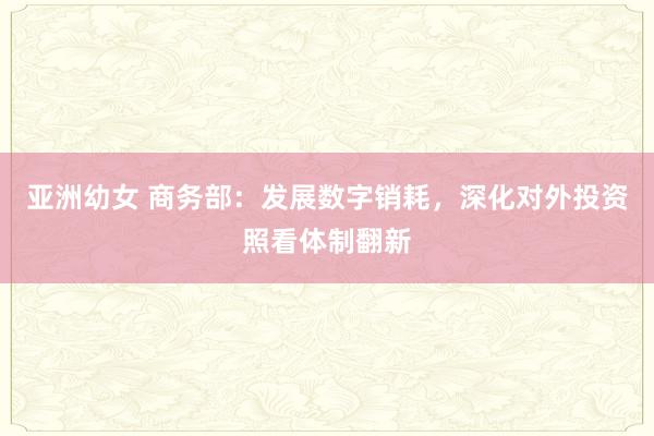亚洲幼女 商务部：发展数字销耗，深化对外投资照看体制翻新