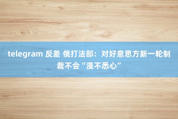 telegram 反差 俄打法部：对好意思方新一轮制裁不会“漫不悉心”