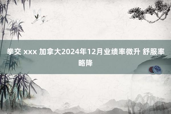 拳交 xxx 加拿大2024年12月业绩率微升 舒服率略降