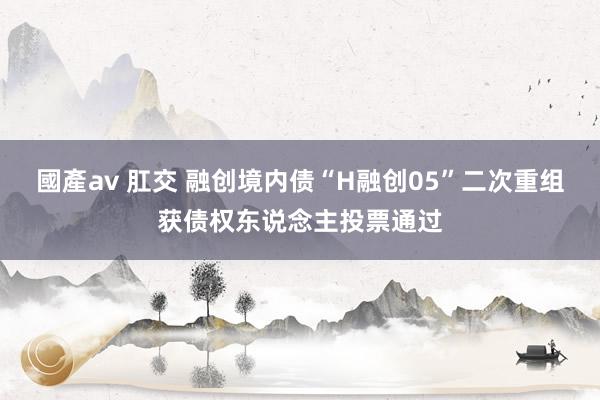 國產av 肛交 融创境内债“H融创05”二次重组获债权东说念主投票通过