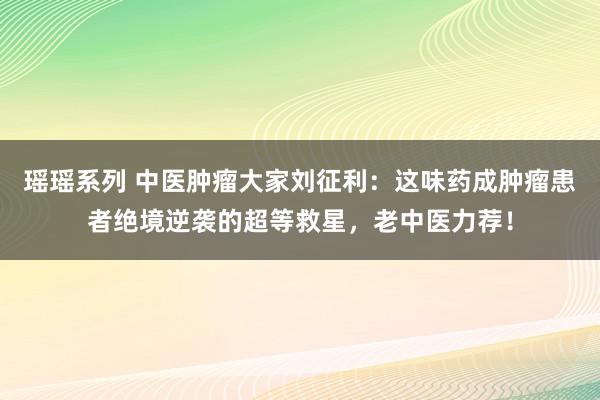 瑶瑶系列 中医肿瘤大家刘征利：这味药成肿瘤患者绝境逆袭的超等救星，老中医力荐！