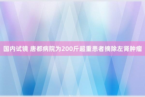 国内试镜 唐都病院为200斤超重患者摘除左肾肿瘤