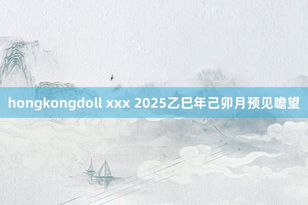 hongkongdoll xxx 2025乙巳年己卯月预见瞻望