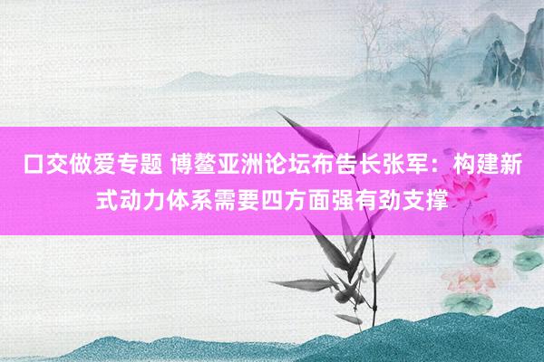 口交做爱专题 博鳌亚洲论坛布告长张军：构建新式动力体系需要四方面强有劲支撑