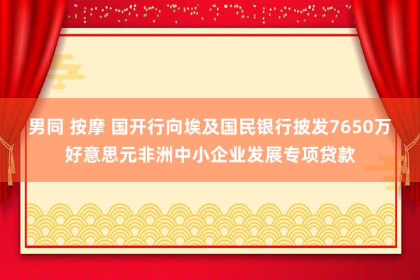 男同 按摩 国开行向埃及国民银行披发7650万好意思元非洲中小企业发展专项贷款