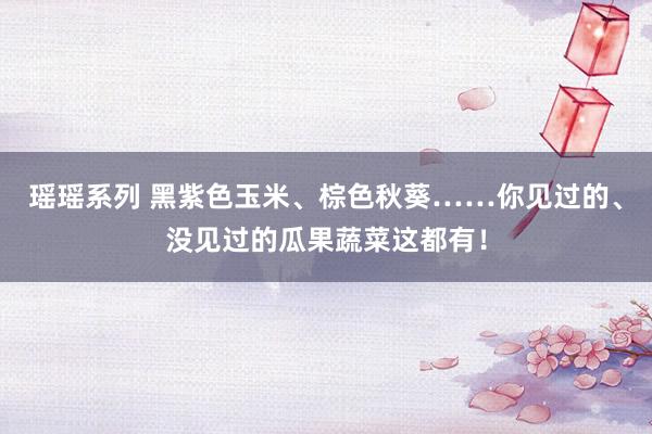 瑶瑶系列 黑紫色玉米、棕色秋葵……你见过的、没见过的瓜果蔬菜这都有！