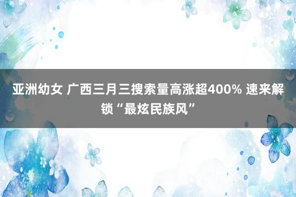 亚洲幼女 广西三月三搜索量高涨超400% 速来解锁“最炫民族风”