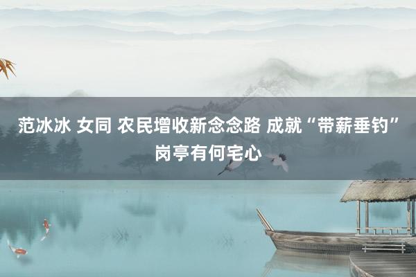 范冰冰 女同 农民增收新念念路 成就“带薪垂钓”岗亭有何宅心