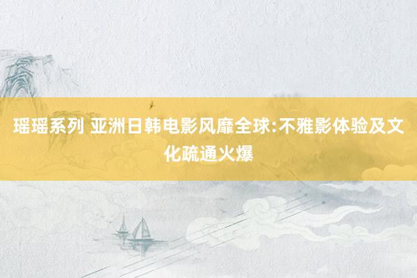 瑶瑶系列 亚洲日韩电影风靡全球:不雅影体验及文化疏通火爆