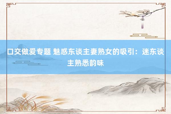 口交做爱专题 魅惑东谈主妻熟女的吸引：迷东谈主熟悉韵味