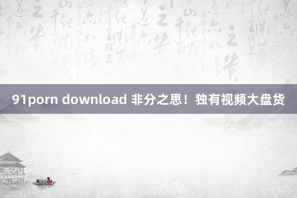91porn download 非分之思！独有视频大盘货