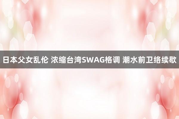 日本父女乱伦 浓缩台湾SWAG格调 潮水前卫络续歇