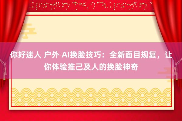 你好迷人 户外 AI换脸技巧：全新面目规复，让你体验推己及人的换脸神奇