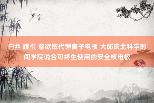 白丝 跳蛋 意欲取代锂离子电板 大邱庆北科学时间学院说合可终生使用的安全核电板