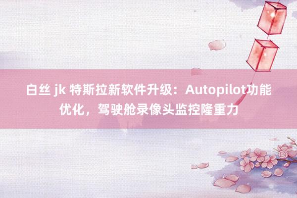 白丝 jk 特斯拉新软件升级：Autopilot功能优化，驾驶舱录像头监控隆重力